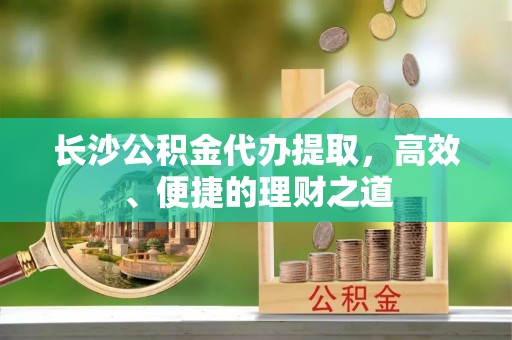阿鲁科尔沁旗长沙公积金代办提取，高效、便捷的理财之道