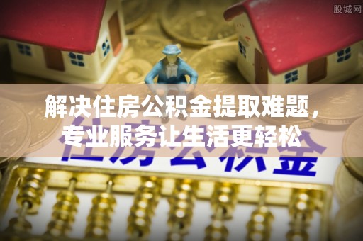 阿鲁科尔沁旗解决住房公积金提取难题，专业服务让生活更轻松