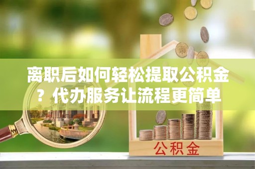 阿鲁科尔沁旗离职后如何轻松提取公积金？代办服务让流程更简单