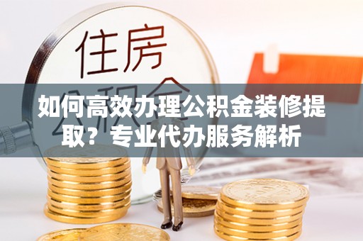 阿鲁科尔沁旗如何高效办理公积金装修提取？专业代办服务解析