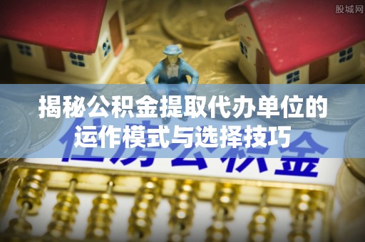 阿鲁科尔沁旗揭秘公积金提取代办单位的运作模式与选择技巧