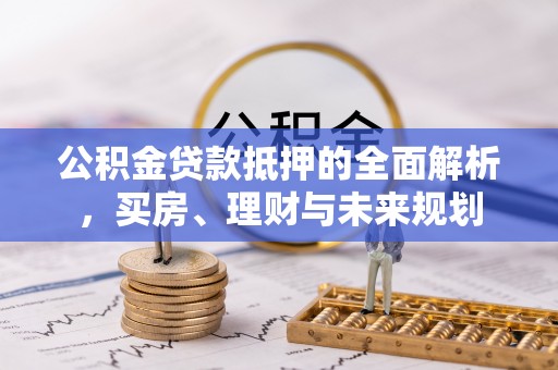 阿鲁科尔沁旗公积金贷款抵押的全面解析，买房、理财与未来规划