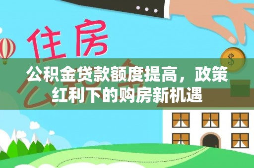 阿鲁科尔沁旗公积金贷款额度提高，政策红利下的购房新机遇