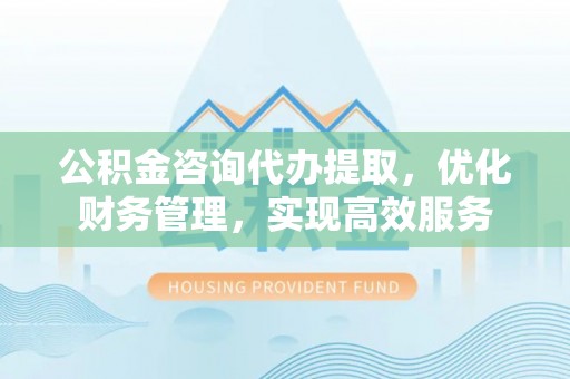 阿鲁科尔沁旗公积金咨询代办提取，优化财务管理，实现高效服务