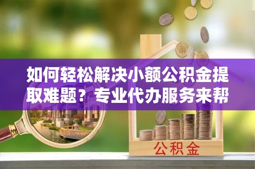阿鲁科尔沁旗如何轻松解决小额公积金提取难题？专业代办服务来帮忙