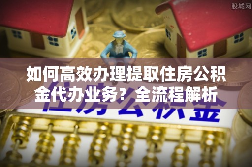阿鲁科尔沁旗如何高效办理提取住房公积金代办业务？全流程解析