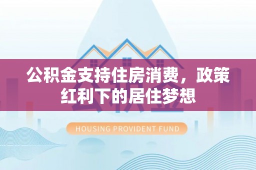 阿鲁科尔沁旗公积金支持住房消费，政策红利下的居住梦想