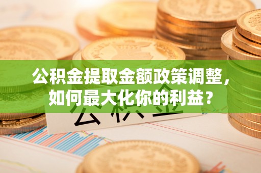 阿鲁科尔沁旗公积金提取金额政策调整，如何最大化你的利益？