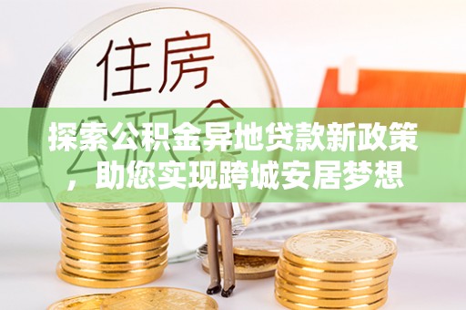阿鲁科尔沁旗探索公积金异地贷款新政策，助您实现跨城安居梦想
