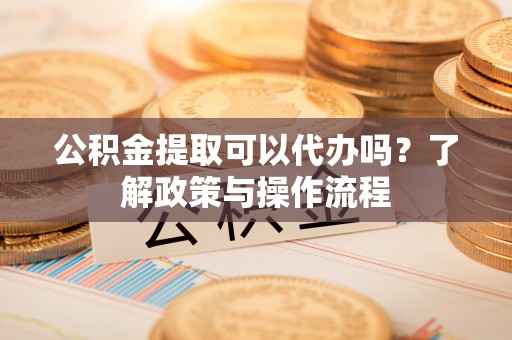 阿鲁科尔沁旗公积金提取可以代办吗？了解政策与操作流程