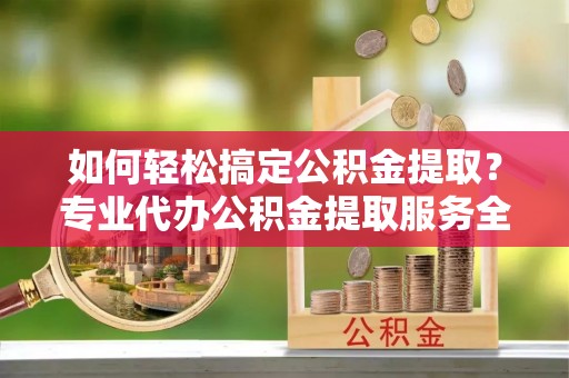 阿鲁科尔沁旗如何轻松搞定公积金提取？专业代办公积金提取服务全解析