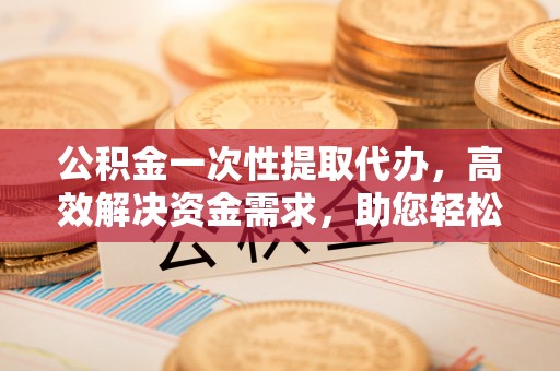 阿鲁科尔沁旗公积金一次性提取代办，高效解决资金需求，助您轻松应对生活难题