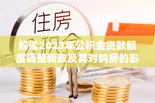 阿鲁科尔沁旗解读2023年公积金贷款额度调整新政及其对购房的影响