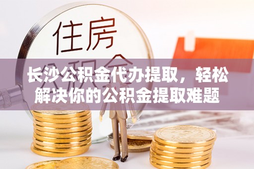 阿鲁科尔沁旗长沙公积金代办提取，轻松解决你的公积金提取难题