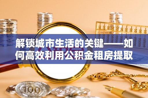 阿鲁科尔沁旗解锁城市生活的关键——如何高效利用公积金租房提取实现居住自由