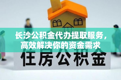 阿鲁科尔沁旗长沙公积金代办提取服务，高效解决你的资金需求