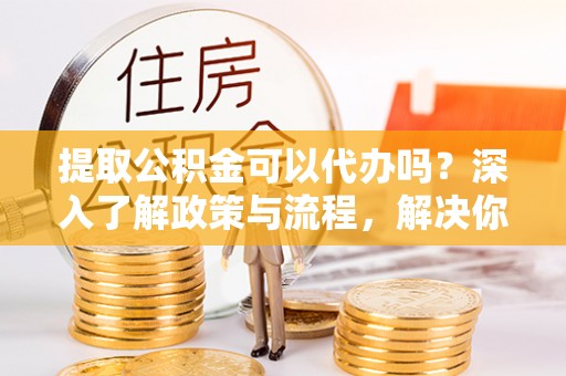 阿鲁科尔沁旗提取公积金可以代办吗？深入了解政策与流程，解决你的疑问