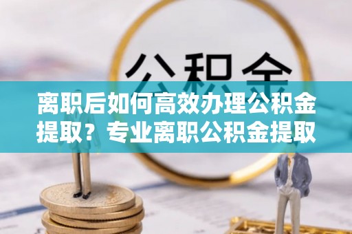 阿鲁科尔沁旗离职后如何高效办理公积金提取？专业离职公积金提取代办服务指南