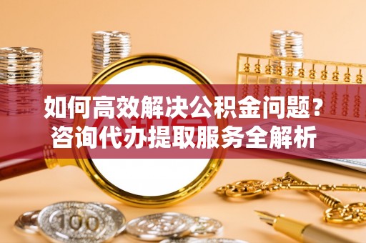 阿鲁科尔沁旗如何高效解决公积金问题？咨询代办提取服务全解析