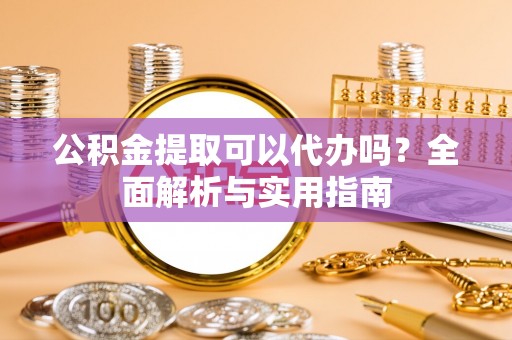 阿鲁科尔沁旗公积金提取可以代办吗？全面解析与实用指南