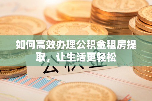 阿鲁科尔沁旗如何高效办理公积金租房提取，让生活更轻松