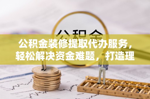 阿鲁科尔沁旗公积金装修提取代办服务，轻松解决资金难题，打造理想家居