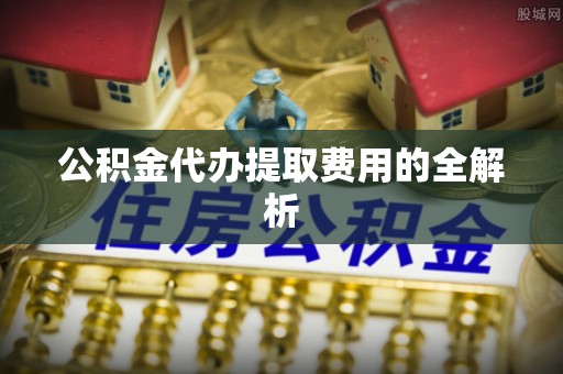 阿鲁科尔沁旗公积金代办提取费用的全解析