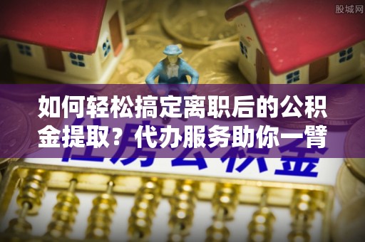 阿鲁科尔沁旗如何轻松搞定离职后的公积金提取？代办服务助你一臂之力