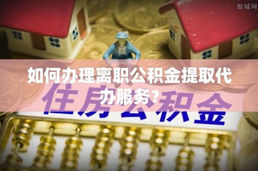 阿鲁科尔沁旗如何办理离职公积金提取代办服务？