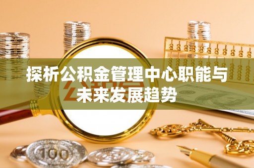 阿鲁科尔沁旗探析公积金管理中心职能与未来发展趋势