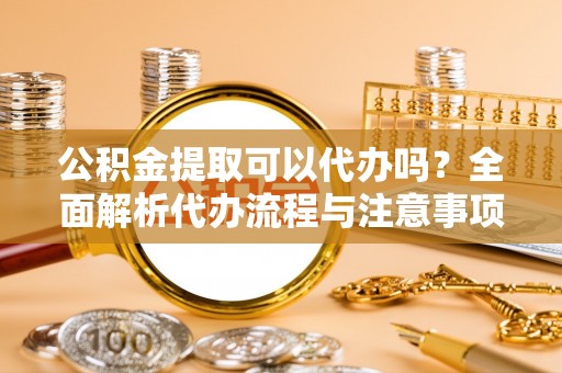 阿鲁科尔沁旗公积金提取可以代办吗？全面解析代办流程与注意事项